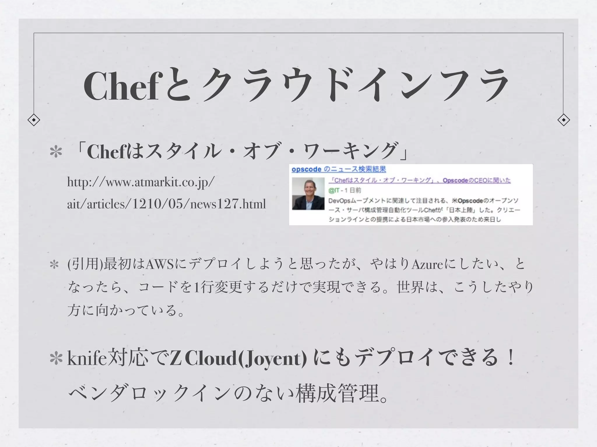 Chefとクラウドインフラ
「Chefはスタイル・オブ・ワーキング」
http://www.atmarkit.co.jp/
ait/articles/1210/05/news127.html



(引用)最初はAWSにデプロイしようと思ったが、やはりAzureにしたい、と
なったら、コードを1行変更するだけで実現できる。世界は、こうしたやり
方に向かっている。


knife対応でZ Cloud(Joyent) にもデプロイできる！
ベンダロックインのない構成管理。
 