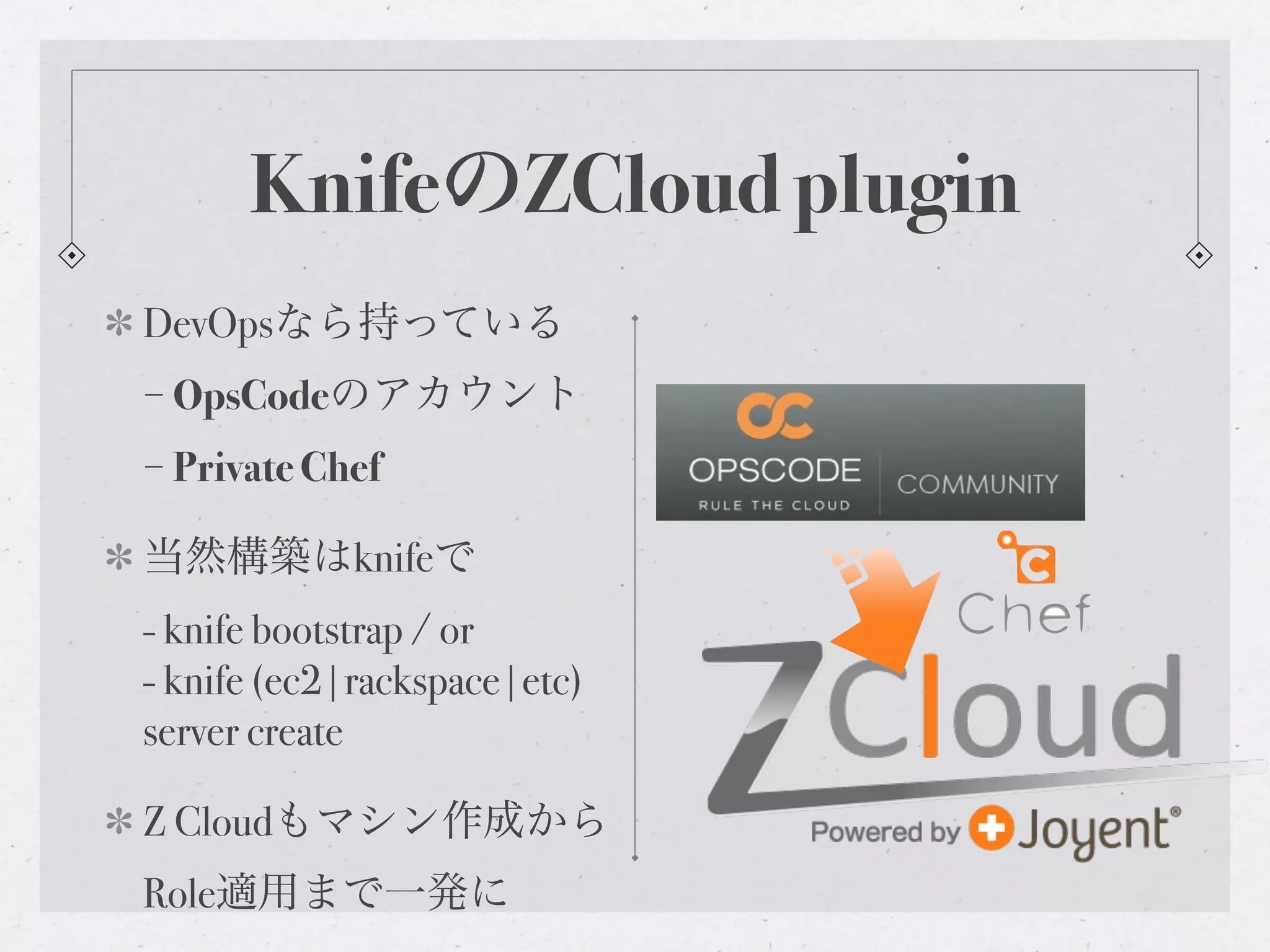 KnifeのZCloud plugin
DevOpsなら持っている
− OpsCodeのアカウント
− Private Chef

当然構築はknifeで
- knife bootstrap / or
- knife (ec2|rackspace|etc)
server create

Z Cloudもマシン作成から
Role適用まで一発に
 