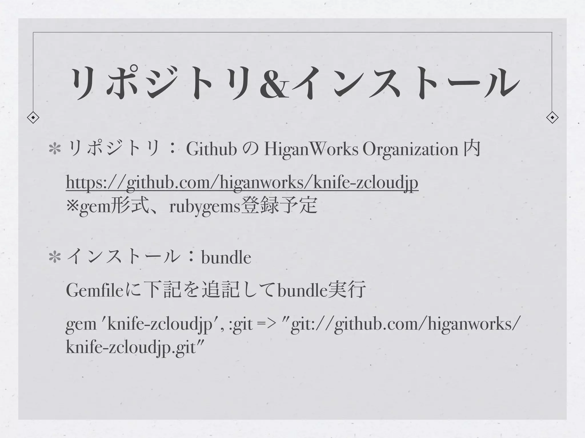 リポジトリ&インストール
リポジトリ： Github の HiganWorks Organization 内
https://github.com/higanworks/knife-zcloudjp
※gem形式、rubygems登録予定

インストール：bundle
Gemfileに下記を追記してbundle実行
gem 'knife-zcloudjp', :git => "git://github.com/higanworks/
knife-zcloudjp.git"
 