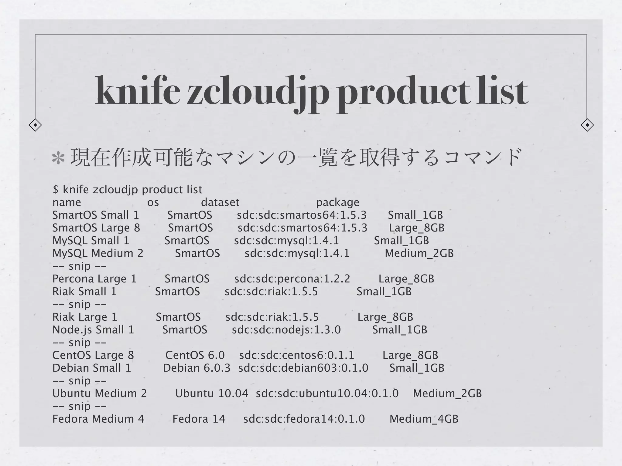 knife zcloudjp product list
   現在作成可能なマシンの一覧を取得するコマンド
$ knife zcloudjp product list
name              os         dataset               package
SmartOS Small 1       SmartOS       sdc:sdc:smartos64:1.5.3     Small_1GB
SmartOS Large 8       SmartOS       sdc:sdc:smartos64:1.5.3     Large_8GB
MySQL Small 1        SmartOS       sdc:sdc:mysql:1.4.1       Small_1GB
MySQL Medium 2         SmartOS       sdc:sdc:mysql:1.4.1       Medium_2GB
-- snip --
Percona Large 1      SmartOS       sdc:sdc:percona:1.2.2      Large_8GB
Riak Small 1       SmartOS       sdc:sdc:riak:1.5.5       Small_1GB
-- snip --
Riak Large 1       SmartOS       sdc:sdc:riak:1.5.5       Large_8GB
Node.js Small 1      SmartOS      sdc:sdc:nodejs:1.3.0       Small_1GB
-- snip --
CentOS Large 8        CentOS 6.0 sdc:sdc:centos6:0.1.1         Large_8GB
Debian Small 1       Debian 6.0.3 sdc:sdc:debian603:0.1.0       Small_1GB
-- snip --
Ubuntu Medium 2        Ubuntu 10.04 sdc:sdc:ubuntu10.04:0.1.0 Medium_2GB
-- snip --
Fedora Medium 4        Fedora 14     sdc:sdc:fedora14:0.1.0     Medium_4GB
 