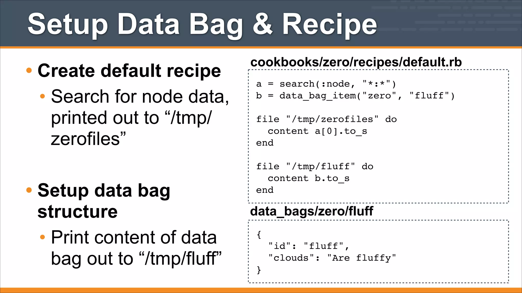 Setup Data Bag & Recipe
• Create default recipe
• Search for node data,
printed out to “/tmp/
zerofiles”
!

• Setup data bag
structure
• Print content of data
bag out to “/tmp/fluff”

cookbooks/zero/recipes/default.rb
a = search(:node, "*:*")!
b = data_bag_item("zero", "fluff")!
!
file "/tmp/zerofiles" do!
content a[0].to_s!
end!
!
file "/tmp/fluff" do!
content b.to_s!
end

data_bags/zero/fluff
{!
"id": "fluff",!
"clouds": "Are fluffy"!
}

 