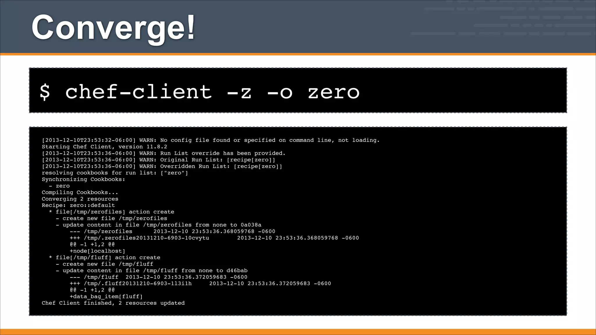 Converge!
$ chef-client -z -o zero
[2013-12-10T23:53:32-06:00] WARN: No config file found or specified on command line, not loading.!
Starting Chef Client, version 11.8.2!
[2013-12-10T23:53:36-06:00] WARN: Run List override has been provided.!
[2013-12-10T23:53:36-06:00] WARN: Original Run List: [recipe[zero]]!
[2013-12-10T23:53:36-06:00] WARN: Overridden Run List: [recipe[zero]]!
resolving cookbooks for run list: ["zero"]!
Synchronizing Cookbooks:!
- zero!
Compiling Cookbooks...!
Converging 2 resources!
Recipe: zero::default!
* file[/tmp/zerofiles] action create!
- create new file /tmp/zerofiles!
- update content in file /tmp/zerofiles from none to 0a038a!
--- /tmp/zerofiles
2013-12-10 23:53:36.368059768 -0600!
+++ /tmp/.zerofiles20131210-6903-10cvytu
2013-12-10 23:53:36.368059768 -0600!
@@ -1 +1,2 @@!
+node[localhost]!
* file[/tmp/fluff] action create!
- create new file /tmp/fluff!
- update content in file /tmp/fluff from none to d46bab!
--- /tmp/fluff 2013-12-10 23:53:36.372059683 -0600!
+++ /tmp/.fluff20131210-6903-1l3i1h
2013-12-10 23:53:36.372059683 -0600!
@@ -1 +1,2 @@!
+data_bag_item[fluff]!
Chef Client finished, 2 resources updated

 