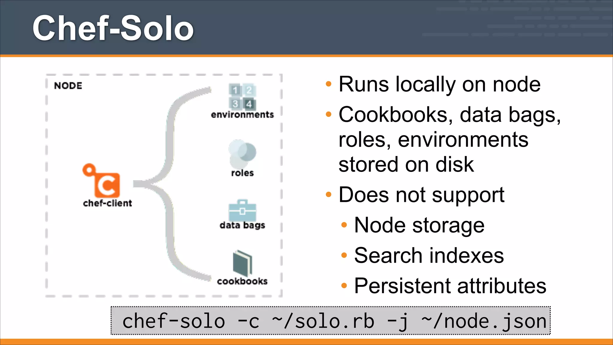 Chef-Solo
• Runs locally on node
• Cookbooks, data bags,
roles, environments
stored on disk
• Does not support
• Node storage
• Search indexes
• Persistent attributes

chef-solo -c ~/solo.rb -j ~/node.json

 