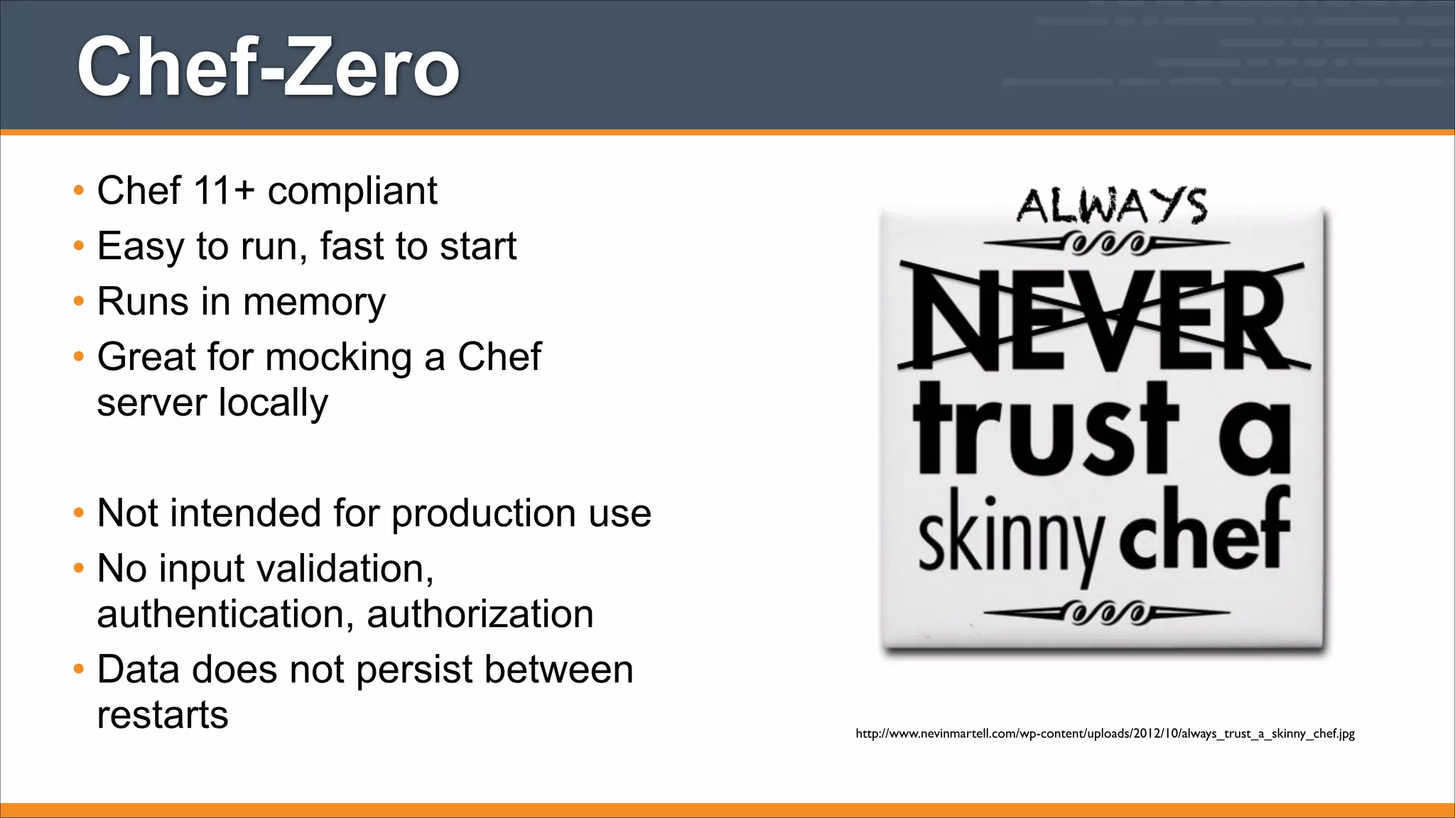 Chef-Zero
• Chef 11+ compliant
• Easy to run, fast to start
• Runs in memory
• Great for mocking a Chef
server locally
!

• Not intended for production use
• No input validation,
authentication, authorization
• Data does not persist between
restarts

http://www.nevinmartell.com/wp-content/uploads/2012/10/always_trust_a_skinny_chef.jpg

 