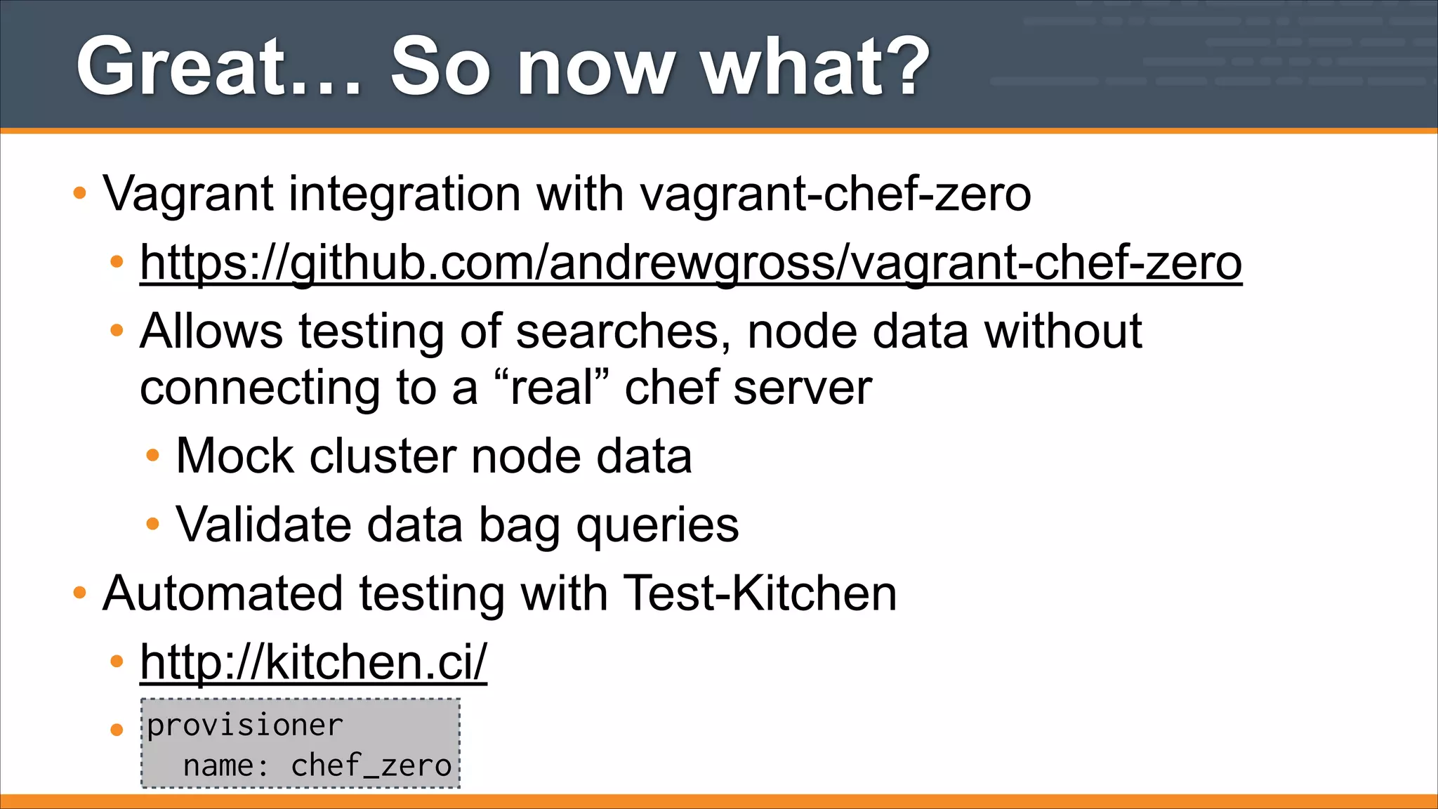 Great… So now what?
• Vagrant integration with vagrant-chef-zero
• https://github.com/andrewgross/vagrant-chef-zero
• Allows testing of searches, node data without
connecting to a “real” chef server
• Mock cluster node data
• Validate data bag queries
• Automated testing with Test-Kitchen
• http://kitchen.ci/
• provisioner
name: chef_zero

 