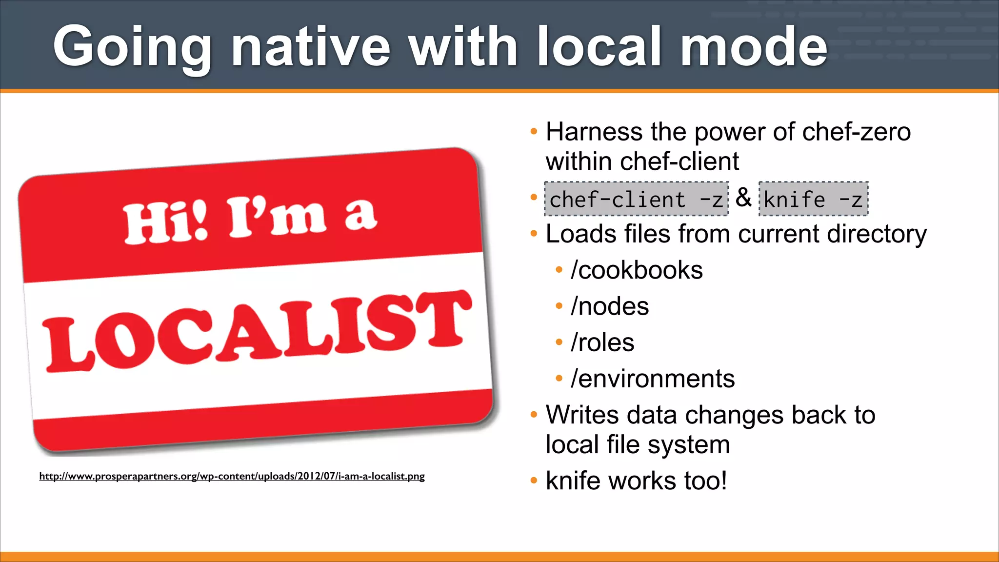 Going native with local mode

http://www.prosperapartners.org/wp-content/uploads/2012/07/i-am-a-localist.png

• Harness the power of chef-zero
within chef-client
• chef-client -z & knife -z
• Loads files from current directory
• /cookbooks
• /nodes
• /roles
• /environments
• Writes data changes back to
local file system
• knife works too!

 