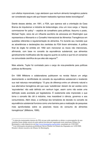 10
com efeitos imprevisíveis. Logo alertaram que nenhum alimento transgênico poderia
ser considerado seguro até que fossem realizados rigorosos testes toxicológicos9
.
Diante desses alertas, em 1991, o FDA, que operava sob a orientação da Casa
Branca de impulsionar a indústria de biotecnologia, criou um novo cargo, o “deputy
commissioner for policy” – espécie de conselheiro para políticas. Assumiu o posto,
Michael Taylor, sócio de um influente escritório de advocacia em Washington que
representava a Monsanto e o Conselho Internacional de Alimentos Transgênicos em
questões referentes à regulamentação de alimentos. Foi durante seu mandato que
as advertências e declarações dos cientistas do FDA foram eliminadas. A política
final do órgão foi emitida em 1992 sem mencionar os riscos não intencionais,
afirmando, com base no conceito da equivalência substancial, que alimentos
geneticamente modificados são tão seguros quanto os outros e que há um consenso
na comunidade científica de que eles são seguros10
.
Mais adiante, Taylor foi contratado para o cargo de vice-presidente para políticas
públicas da Monsanto.
Em 1999 Millstone e colaboradores publicaram na revista Nature um artigo
desmontando a cientificidade do conceito da equivalência substancial e revelando
sua real natureza mercadológica: “O grau de diferença entre um alimento natural e
sua alternativa transgênica até que suas ‘substâncias’ deixem de ser aceitas como
‘equivalentes’ não está definido em nenhum lugar, assim como não existe uma
definição exata acordada por legisladores. É exatamente esta imprecisão o que
torna o conceito tão útil à indústria, mas inaceitável à ciência, governos e aos
consumidores. Além disso, a confiança dos tomadores de decisão no conceito da
equivalência substancial funciona como uma barreira para a realização de pesquisas
mais aprofundadas sobre os possíveis riscos do consumo de alimentos
transgênicos” (Millstone, 1999).
9
A cópia dos memorandos internos do FDA em que estão registrados os alertas e as preocupações de seus
cientistas foram obtidas através de ação judicial movida pela organização norte americana Alliance for
Biointegrity e estão disponíveis em http://www.biointegrity.org/list.html, consultado em 12/05/2007.
10
Com informações da palestra proferida por Steven Drucker na Câmara dos Deputados em 14/09/2000.
Drucker é diretor executivo da Alliance for Biointegrity.
 