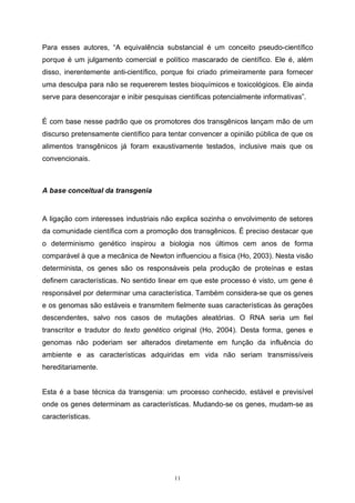 11
Para esses autores, “A equivalência substancial é um conceito pseudo-científico
porque é um julgamento comercial e político mascarado de científico. Ele é, além
disso, inerentemente anti-científico, porque foi criado primeiramente para fornecer
uma desculpa para não se requererem testes bioquímicos e toxicológicos. Ele ainda
serve para desencorajar e inibir pesquisas científicas potencialmente informativas”.
É com base nesse padrão que os promotores dos transgênicos lançam mão de um
discurso pretensamente científico para tentar convencer a opinião pública de que os
alimentos transgênicos já foram exaustivamente testados, inclusive mais que os
convencionais.
A base conceitual da transgenia
A ligação com interesses industriais não explica sozinha o envolvimento de setores
da comunidade científica com a promoção dos transgênicos. É preciso destacar que
o determinismo genético inspirou a biologia nos últimos cem anos de forma
comparável à que a mecânica de Newton influenciou a física (Ho, 2003). Nesta visão
determinista, os genes são os responsáveis pela produção de proteínas e estas
definem características. No sentido linear em que este processo é visto, um gene é
responsável por determinar uma característica. Também considera-se que os genes
e os genomas são estáveis e transmitem fielmente suas características às gerações
descendentes, salvo nos casos de mutações aleatórias. O RNA seria um fiel
transcritor e tradutor do texto genético original (Ho, 2004). Desta forma, genes e
genomas não poderiam ser alterados diretamente em função da influência do
ambiente e as características adquiridas em vida não seriam transmissíveis
hereditariamente.
Esta é a base técnica da transgenia: um processo conhecido, estável e previsível
onde os genes determinam as características. Mudando-se os genes, mudam-se as
características.
 