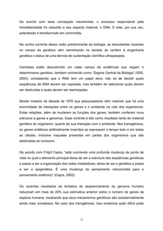 12
De acordo com essa concepção mecanicista, o processo responsável pela
hereditariedade foi reduzido a seu aspecto material, o DNA. E este, por sua vez,
patenteado e transformado em commodity.
Na contra corrente dessa visão predominante da biologia, as descobertas recentes
no campo da genética vêm caminhando no sentido de conferir à engenharia
genética o status de uma técnica de sustentação científica ultrapassada.
Cientistas estão descobrindo um vasto campo de evidências que negam o
determinismo genético, também conhecido como “Dogma Central da Biologia” (ISIS,
2004), constatando que o RNA tem um papel ativo, não só de decidir quais
seqüências de DNA devem ser copiadas, mas também de selecionar quais devem
ser destruídas e quais devem ser rearranjadas.
Desde meados da década de 1970 que pesquisadores vêm notando que há uma
enormidade de interações entre os genes e o ambiente na vida dos organismos.
Estas relações, além de mudarem as funções dos genes, também conferem nova
estrutura a genes e genomas. Esse controle é tido como resultado tanto do material
genético do organismo, quanto de sua interação com o ambiente. Nos transgênicos,
os genes sintéticos artificialmente inseridos se expressam o tempo todo e em todas
as células, inclusive naquelas presentes em partes dos organismos que são
destinadas ao consumo.
De acordo com Fritjof Capra, “está ocorrendo uma profunda mudança de ponto de
vista no qual o elemento principal deixa de ser a estrutura das seqüências genéticas
e passa a ser a organização das redes metabólicas; deixa de ser a genética e passa
a ser a epigenética. É uma mudança do pensamento reducionista para o
pensamento sistêmico” (Capra, 2002).
Os recentes resultados da tentativa de seqüenciamento do genoma humano
reduziram em mais de 20% sua estimativa anterior sobre o número de genes da
espécie humana, mostrando que seus mecanismos genéticos são substancialmente
ainda mais complexos. No caso dos transgênicos, isso evidencia quão difícil pode
 