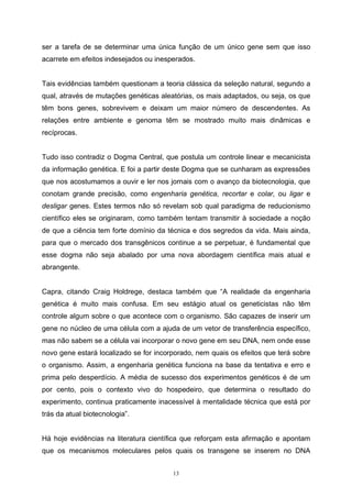 13
ser a tarefa de se determinar uma única função de um único gene sem que isso
acarrete em efeitos indesejados ou inesperados.
Tais evidências também questionam a teoria clássica da seleção natural, segundo a
qual, através de mutações genéticas aleatórias, os mais adaptados, ou seja, os que
têm bons genes, sobrevivem e deixam um maior número de descendentes. As
relações entre ambiente e genoma têm se mostrado muito mais dinâmicas e
recíprocas.
Tudo isso contradiz o Dogma Central, que postula um controle linear e mecanicista
da informação genética. E foi a partir deste Dogma que se cunharam as expressões
que nos acostumamos a ouvir e ler nos jornais com o avanço da biotecnologia, que
conotam grande precisão, como engenharia genética, recortar e colar, ou ligar e
desligar genes. Estes termos não só revelam sob qual paradigma de reducionismo
científico eles se originaram, como também tentam transmitir à sociedade a noção
de que a ciência tem forte domínio da técnica e dos segredos da vida. Mais ainda,
para que o mercado dos transgênicos continue a se perpetuar, é fundamental que
esse dogma não seja abalado por uma nova abordagem científica mais atual e
abrangente.
Capra, citando Craig Holdrege, destaca também que “A realidade da engenharia
genética é muito mais confusa. Em seu estágio atual os geneticistas não têm
controle algum sobre o que acontece com o organismo. São capazes de inserir um
gene no núcleo de uma célula com a ajuda de um vetor de transferência específico,
mas não sabem se a célula vai incorporar o novo gene em seu DNA, nem onde esse
novo gene estará localizado se for incorporado, nem quais os efeitos que terá sobre
o organismo. Assim, a engenharia genética funciona na base da tentativa e erro e
prima pelo desperdício. A média de sucesso dos experimentos genéticos é de um
por cento, pois o contexto vivo do hospedeiro, que determina o resultado do
experimento, continua praticamente inacessível à mentalidade técnica que está por
trás da atual biotecnologia”.
Há hoje evidências na literatura científica que reforçam esta afirmação e apontam
que os mecanismos moleculares pelos quais os transgene se inserem no DNA
 