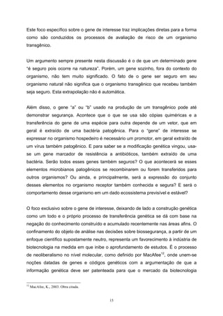 15
Este foco específico sobre o gene de interesse traz implicações diretas para a forma
como são conduzidos os processos de avaliação de risco de um organismo
transgênico.
Um argumento sempre presente nesta discussão é o de que um determinado gene
“é seguro pois ocorre na natureza”. Porém, um gene sozinho, fora do contexto do
organismo, não tem muito significado. O fato de o gene ser seguro em seu
organismo natural não significa que o organismo transgênico que recebeu também
seja seguro. Esta extrapolação não é automática.
Além disso, o gene “a” ou “b” usado na produção de um transgênico pode até
demonstrar segurança. Acontece que o que se usa são cópias quiméricas e a
transferência do gene de uma espécie para outra depende de um vetor, que em
geral é extraído de uma bactéria patogênica. Para o “gene” de interesse se
expressar no organismo hospedeiro é necessário um promotor, em geral extraído de
um vírus também patogênico. E para saber se a modificação genética vingou, usa-
se um gene marcador de resistência a antibióticos, também extraído de uma
bactéria. Serão todos esses genes também seguros? O que acontecerá se esses
elementos microbianos patogênicos se recombinarem ou forem transferidos para
outros organismos? Ou ainda, e principalmente, será a expressão do conjunto
desses elementos no organismo receptor também conhecida e segura? E será o
comportamento desse organismo em um dado ecossistema previsível e estável?
O foco exclusivo sobre o gene de interesse, deixando de lado a construção genética
como um todo e o próprio processo de transferência genética se dá com base na
negação do conhecimento construído e acumulado recentemente nas áreas afins. O
confinamento do objeto de análise nas decisões sobre biossegurança, a partir de um
enfoque científico supostamente neutro, representa um favorecimento à indústria de
biotecnologia na medida em que inibe o aprofundamento de estudos. É o processo
de neoliberalismo no nível molecular, como definido por MacAfee12
, onde unem-se
noções datadas de genes e códigos genéticos com a argumentação de que a
informação genética deve ser patenteada para que o mercado da biotecnologia
12
MacAfee, K., 2003. Obra citada.
 