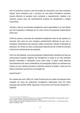 18
não há controle do consumo, esta não poderá ser associada à sua fonte causadora
original. Seria necessário que o consumo de uma planta transgênica causasse
impacto diferente de qualquer outro conhecido e, especialmente, imediato e de
impactos severos para que eventualmente pudesse ser estabelecida a relação
causa efeito.
Também o fato de as sementes transgênicas serem patenteadas é um dos fatores
que vêm impedindo a realização de um maior número de pesquisas independentes
sobre risco.
A falta de acesso a sementes de variedades transgênicas antes de seu ingresso no
mercado, bem como às suas linhagens geneticamente idênticas só que sem o
transgene, fundamentais para qualquer análise comparativa, dificulta a realização de
pesquisas. Em ambos os casos o pesquisador depende da boa vontade da empresa
e dos termos contratuais por ela propostos.
Como se não bastasse, as poucas pesquisas independentes realizadas até hoje que
comprovaram impactos negativos dos transgênicos à saúde ou ao meio ambiente
geraram demissões e retratações nunca antes vistas. A seguir serão descritos
resumidamente dois casos emblemáticos de perseguição política aos cientistas que
através de seus estudos levantaram evidências capazes de abalar o status quo da
ciência corporativa que promove os transgênicos.
Arpad Pusztai15
Em meados dos anos 1990 o Dr. Arpad Pusztai teve seu projeto de pesquisa sobre
avaliação de riscos de organismos transgênicos selecionado entre 28 outras
propostas pelo Scottish Office Agriculture, Environment and Fisheries Department –
SOAEFD.
15
Com informações de: GM Potato Controversy - A case with disturbing implications for present day science,
By Dr. Arpad J. Pusztai. FoodConsumer.Org, Mar 28 2007.
Para uma descrição e análise detalhadas deste caso, consulte Rowell, A. Don’t Worry – it’s safe to eat. Great
Britain: EarthScan, 2003.
 