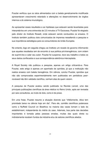 19
Pusztai verificou que os ratos alimentados com a batata geneticamente modificada
apresentaram crescimento retardado e alterações no desenvolvimento de órgãos
internos e do sistema imunológico.
Ao apresentar esses resultados e as hipóteses que estavam sendo levantadas para
interpretá-los em uma entrevista de 2,5 minutos à TV Escocesa, Pusztai foi elogiado
pelo diretor do Instituto Rowett, onde estavam sendo conduzidos os ensaios. O
Instituto também publicou dois comunicados de imprensa ressaltando a pesquisa e
sua importância estratégica para os consumidores da União Européia.
No entanto, logo em seguida chegou ao Instituto um recado do governo informando
que aqueles resultados iam de encontro à sua política pró-transgênicos, com ordem
de suprimi-los e calar seu autor. Pusztai foi suspenso, teve seu trabalho e todos os
seus dados confiscados e sua correspondência eletrônica interceptada.
A Royal Society não publicou a pesquisa, apenas um artigo criticando-a. Para
Pusztai, este artigo é apenas um apanhado de opiniões, já que a instituição não
realiza ensaios com batata transgênica. Em ciência, conclui Pusztai, opiniões que
não são comprovadas experimentalmente nem publicadas em periódicos peer-
reviewed não têm validade científica, venham elas de quem vierem.
A pesquisa de Pusztai acabou sendo publicada na Revista Lancet, uma das
principais publicações científicas da área médica no Reino Unido, após ser revisada
por seis consultores, ao invés de dois, como é de praxe.
Em uma frase, Pusztai resume a situação dizendo que “infelizmente, ética tem
prioridade baixa na ciência hoje em dia”. Para ele, comitês científicos poderosos
como o Nuffield Council on Bioethics na maioria das vezes tomam o lado do
establishment, independente do mérito do caso. Ademais, boa parte das decisões
importantes é tomada pelas pessoas erradas, muitas das quais direta ou
indiretamente recebem fundos da indústria e/ou de setores científicos aliados.
 