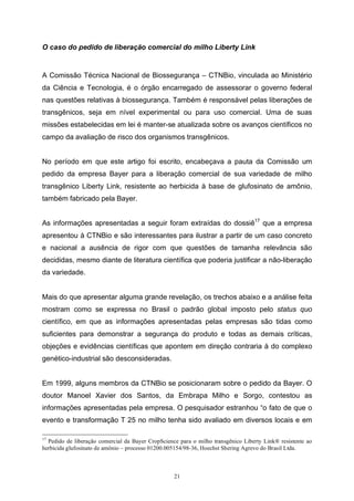 21
O caso do pedido de liberação comercial do milho Liberty Link
A Comissão Técnica Nacional de Biossegurança – CTNBio, vinculada ao Ministério
da Ciência e Tecnologia, é o órgão encarregado de assessorar o governo federal
nas questões relativas à biossegurança. Também é responsável pelas liberações de
transgênicos, seja em nível experimental ou para uso comercial. Uma de suas
missões estabelecidas em lei é manter-se atualizada sobre os avanços científicos no
campo da avaliação de risco dos organismos transgênicos.
No período em que este artigo foi escrito, encabeçava a pauta da Comissão um
pedido da empresa Bayer para a liberação comercial de sua variedade de milho
transgênico Liberty Link, resistente ao herbicida à base de glufosinato de amônio,
também fabricado pela Bayer.
As informações apresentadas a seguir foram extraídas do dossiê17
que a empresa
apresentou à CTNBio e são interessantes para ilustrar a partir de um caso concreto
e nacional a ausência de rigor com que questões de tamanha relevância são
decididas, mesmo diante de literatura científica que poderia justificar a não-liberação
da variedade.
Mais do que apresentar alguma grande revelação, os trechos abaixo e a análise feita
mostram como se expressa no Brasil o padrão global imposto pelo status quo
científico, em que as informações apresentadas pelas empresas são tidas como
suficientes para demonstrar a segurança do produto e todas as demais críticas,
objeções e evidências científicas que apontem em direção contraria à do complexo
genético-industrial são desconsideradas.
Em 1999, alguns membros da CTNBio se posicionaram sobre o pedido da Bayer. O
doutor Manoel Xavier dos Santos, da Embrapa Milho e Sorgo, contestou as
informações apresentadas pela empresa. O pesquisador estranhou “o fato de que o
evento e transformação T 25 no milho tenha sido avaliado em diversos locais e em
17
Pedido de liberação comercial da Bayer CropScience para o milho transgênico Liberty Link® resistente ao
herbicida glufosinato de amônio – processo 01200.005154/98-36, Hoechst Shering Agrevo do Brasil Ltda.
 