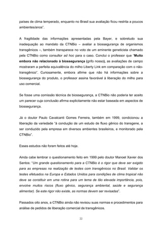 22
países de clima temperado, enquanto no Brasil sua avaliação ficou restrita a poucos
ambientes/anos”.
A fragilidade das informações apresentadas pela Bayer, e sobretudo sua
inadequação ao mandato da CTNBio – avaliar a biossegurança de organismos
transgênicos –, também transparece no voto de um eminente geneticista chamado
pela CTNBio como consultor ad hoc para o caso. Conclui o professor que “Muito
embora não relacionado à biossegurança (grifo nosso), as avaliações de campo
mostraram a perfeita equivalência do milho Liberty Link em comparação com o não-
transgênico”. Curiosamente, embora afirme que não há informações sobre a
biossegurança do produto, o professor assina favorável à liberação do milho para
uso comercial.
Se fosse uma comissão técnica de biossegurança, a CTNBio não poderia ter aceito
um parecer cuja conclusão afirma explicitamente não estar baseada em aspectos de
biossegurança.
Já o doutor Paulo Cavalcanti Gomes Ferreira, também em 1999, condicionou a
liberação da variedade “à condução de um estudo de fluxo gênico do transgene, a
ser conduzido pela empresa em diversos ambientes brasileiros, e monitorado pela
CTNBio”.
Esses estudos não foram feitos até hoje.
Ainda cabe lembrar o questionamento feito em 1999 pelo doutor Manoel Xavier dos
Santos: “Um grande questionamento para a CTNBio é o rigor que deve ser exigido
para as empresas na realização de testes com transgênicos no Brasil. Validar os
testes efetuados na Europa e Estados Unidos para condições de clima tropical não
deve se constituir em uma rotina para um tema de tão elevada importância, pois,
envolve muitos riscos (fluxo gênico, segurança ambiental, saúde e segurança
alimentar). Se este rigor não existe, as normas devem ser revisadas”.
Passados oito anos, a CTNBio ainda não revisou suas normas e procedimentos para
análise de pedidos de liberação comercial de transgênicos.
 