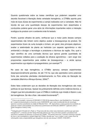 23
Quando questionada sobre as bases científicas que poderiam respaldar uma
decisão favorável à liberação desta variedade transgênica, a CTNBio aponta para
mais de duas dúzias de experimentos a campo realizados com a variedade. Não há
dúvida de que uma quantidade dessas de experimentos bem desenhados e
conduzidos poderia gerar uma série de informações importantes sobre a interação
ecológica do produto com o ambiente onde foi testado.
Porém, quando olhados de perto, verifica-se que a maior parte desses campos
experimentais não tinham como objetivo avaliar a biossegurança do produto. Os
experimentos foram de curta duração e tinham, em geral, dois principais objetivos:
avaliar a seletividade da planta ao herbicida (um aspecto agronômico e não
ambiental) e divulgar a tecnologia a produtores e técnicos da região. Ora, qual o
rigor científico de uma comissão técnica que aprova grande quantidade de
experimentos voltados para a avaliação de eficácia agronômica – sem exigir dos
proponentes experimentos para análise de biossegurança – e ainda aprova
experimentos cujo objetivo é propagandístico, por exemplo18
?
No caso da soja transgênica, a CTNBio aprovou campos experimentais
desproporcionalmente grandes, de até 110 ha, que são apontados como potencial
fonte das sementes plantadas clandestinamente no País antes da liberação da
variedade (Marinho e Minayo-Gomez, 2004)19
.
Estes fatos evidenciam que as decisões de liberação dos transgênicos são mais
políticas do que técnicas. Apesar de juridicamente definida como instância técnica, a
imagem que tem prevalecido é que a CTNBio é instância cuja missão é liberar o uso
de transgênicos. Se não o fizer, não estará funcionando20
.
18
Cita-se, por exemplo, o processo 01200.000112/1999-90 da empresa Bayer, cuja finalidade foi a “Instalação
de 1 campo de demonstração no local do evento AGRISHOW, que é uma reconhecida feira de tecnologia
agrícola e acontece anualmente na cidade de Ribeirão Preto – SP. Agricultores e outras pessoas da sociedade em
geral que visitam a feira poderão (sic) [observar] a performance do herbicida LIBERTY” [aplicado sobre o
milho transgênico Liberty Link].
19
20
Indagado pelo O Estado de S. Paulo se “O governo não deve dizer mais claramente a política que quer para
transgênicos?”, o ministro da C&T Sérgio Rezende afirmou que “Isso já foi feito quando o presidente Lula
sancionou a mudança de [diminuir o] quorum da CTNBio”. Na mesma entrevista, o ministro minimiza a questão
do risco e, por conseqüência o próprio papel da CTNBio, dizendo que “com o tempo e com o maior fluxo de
informações, todos compreenderão que transgênicos não são uma ameaça” (OESP, 19/04/2007).
 