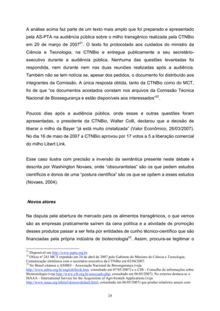 24
A análise acima faz parte de um texto mais amplo que foi preparado e apresentado
pela AS-PTA na audiência pública sobre o milho transgênico realizada pela CTNBio
em 20 de março de 200721
. O texto foi protocolado aos cuidados do ministro da
Ciência e Tecnologia, na CTNBio e entregue publicamente a seu secretário-
executivo durante a audiência pública. Nenhuma das questões levantadas foi
respondida, nem durante nem nas duas reuniões realizadas após a audiência.
Também não se tem notícia se, apesar dos pedidos, o documento foi distribuído aos
integrantes da Comissão. A única resposta obtida, tanto da CTNBio como do MCT,
foi de que “os documentos acostados constam nos arquivos da Comissão Técnica
Nacional de Biossegurança e estão disponíveis aos interessados”22
.
Poucos dias após a audiência pública, onde essas e outras questões foram
apresentadas, o presidente da CTNBio, Walter Colli, declarou que a decisão de
liberar o milho da Bayer “já está muito cristalizada” (Valor Econômico, 26/03/2007).
No dia 16 de maio de 2007 a CTNBio aprovou por 17 votos a 5 a liberação comercial
do milho Libert Link.
Esse caso ilustra com precisão a inversão da semântica presente neste debate e
descrita por Washington Novaes, onde “obscurantistas” são os que pedem estudos
científicos e donos de uma “postura científica” são os que se opõem a esses estudos
(Novaes, 2004).
Novos atores
Na disputa pela abertura de mercado para os alimentos transgênicos, o que vemos
são as empresas praticamente saírem da cena política e a atividade de promoção
desses produtos passar a ser feita por entidades de cunho técnico-científico que são
financiadas pela própria indústria de biotecnologia23
. Assim, procura-se legitimar o
21
Disponível em http://www.aspta.org.br.
22
Ofício nº 241 MCT expedido em 24 de abril de 2007 pelo Gabinete do Ministro de Ciência e Tecnologia;
Comunicação eletrônica com o secretário-executivo da CTNBio em 02/04/2007.
23
No Brasil citamos a ANBIO – Associação Nacional de Biossegurança (veja:
http://www.anbio.org.br/english/book.htm, consultado em 07/05/2007) e o CIB – Conselho de informações sobre
Biotecnologia (veja http://www.cib.org.br/associado.php, consultado em 06/05/2007). No exterior destaca-se o
ISAAA – International Service for the Acquisition of Agri-biotech Applications (veja
http://www.isaaa.org/inbrief/donors/default.html, consultado em 06/05/2007) que produz relatórios anuais com
 