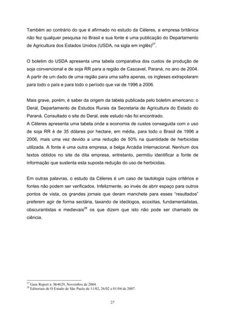 27
Também ao contrário do que é afirmado no estudo da Céleres, a empresa britânica
não fez qualquer pesquisa no Brasil e sua fonte é uma publicação do Departamento
de Agricultura dos Estados Unidos (USDA, na sigla em inglês)27
.
O boletim do USDA apresenta uma tabela comparativa dos custos de produção de
soja convencional e de soja RR para a região de Cascavel, Paraná, no ano de 2004.
A partir de um dado de uma região para uma safra apenas, os ingleses extrapolaram
para todo o país e para todo o período que vai de 1996 a 2006.
Mais grave, porém, é saber da origem da tabela publicada pelo boletim americano: o
Deral, Departamento de Estudos Rurais da Secretaria de Agricultura do Estado do
Paraná. Consultado o site do Deral, este estudo não foi encontrado.
A Céleres apresenta uma tabela onde a economia de custos conseguida com o uso
de soja RR é de 35 dólares por hectare, em média, para todo o Brasil de 1996 a
2006, mais uma vez devido a uma redução de 50% na quantidade de herbicidas
utilizada. A fonte é uma outra empresa, a belga Arcádia Internacional. Nenhum dos
textos obtidos no site da dita empresa, entretanto, permitiu identificar a fonte de
informação que sustenta esta suposta redução do uso de herbicidas.
Em outras palavras, o estudo da Céleres é um caso de tautologia cujos critérios e
fontes não podem ser verificados. Infelizmente, ao invés de abrir espaço para outros
pontos de vista, os grandes jornais que deram manchete para esses “resultados”
preferem agir de forma sectária, taxando de ideólogos, ecoxiitas, fundamentalistas,
obscurantistas e medievais28
os que dizem que isto não pode ser chamado de
ciência.
27
Gain Report n. Br4629, Novembro de 2004.
28
Editoriais de O Estado de São Paulo de 11/02, 26/02 e 01/04 de 2007.
 