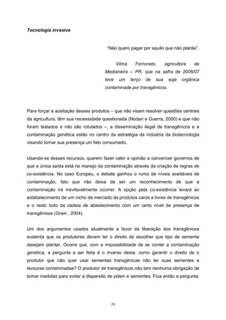 28
Tecnologia invasiva
“Não quero pagar por aquilo que não plantei”.
Vilma Ferronato, agricultora de
Medianeira – PR, que na safra de 2006/07
teve um terço de sua soja orgânica
contaminada por transgênicos.
Para forçar a aceitação desses produtos – que não visam resolver questões centrais
da agricultura, têm sua necessidade questionada (Nodari e Guerra, 2000) e que não
foram testados e não são rotulados –, a disseminação ilegal de transgênicos e a
contaminação genética estão no centro da estratégia da indústria da biotecnologia
visando tornar sua presença um fato consumado.
Usando-se desses recursos, querem fazer valer a opinião e convencer governos de
que a única saída está no manejo da contaminação através da criação de regras de
co-existência. No caso Europeu, o debate ganhou o rumo de níveis aceitáveis de
contaminação, fato que não deixa de ser um reconhecimento de que a
contaminação irá inevitavelmente ocorrer. A opção pela co-existência levará ao
estabelecimento de um nicho de mercado de produtos caros e livres de transgênicos
e o resto todo da cadeia de abastecimento com um certo nível de presença de
transgênicos (Grain , 2004).
Um dos argumentos usados atualmente a favor da liberação dos transgênicos
sustenta que os produtores devem ter o direito de escolher que tipo de semente
desejam plantar. Ocorre que, com a impossibilidade de se conter a contaminação
genética, a pergunta a ser feita é o inverso desta: como garantir o direito de o
produtor que não quer usar sementes transgênicas não ter suas sementes e
lavouras contaminadas? O produtor de transgênicos não tem nenhuma obrigação de
tomar medidas para evitar a dispersão de pólen e sementes. Fica então a pergunta:
 