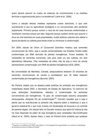 29
quem deverá assumir os custos de sistemas de monitoramento e as medidas
técnicas e organizacionais para a co-existência? (Jank et al., 2006).
Como a adoção dessas medidas representa custos adicionais, o que vem
acontecendo é que os agricultores ecológicos e ou convencionais vêm perdendo
duplamente. Primeiro porque correm o risco de ter suas lavouras contaminadas e
receberem menores preços por elas. Segundo porque acabam tendo que assumir o
ônus de criar barreiras em suas propriedades, mudar práticas culturais e/ou alterar a
época de plantio ou colheita para tentar evitar ou minimizar a contaminação.
Em 2004, estudo da Union of Concerned Scientists mostrou que sementes
convencionais de milho, soja e canola comercializadas nos Estados Unidos estão
contaminadas por DNA derivado de plantas transgênicas. Foram testadas 18
variedades de sementes comerciais, seis para cada um dos cultivos, em dois
laboratórios diferentes. Três variedades de milho, três de soja e cinco de canola
apresentaram contaminação com DNA de plantas transgênicas (UCS, 2004).
Na Universidade de Manitoba, Canadá, pesquisadores testaram 33 amostras de
sementes convencionais de canola e constataram que 32 delas estavam
contaminadas por transgênicos (Burcher, 2007).
No Paraná, estado que se destaca pelas políticas de proibição aos transgênicos
implantadas desde 2003, a Secretaria de Estado de Agricultura, no exercício de
suas atribuições fiscalizatórias, detectou a contaminação de sementes
convencionais por transgênicas. “O grau de contaminação assumiu proporções
preocupantes, atingindo 9% de contaminação”29
. Convém ressaltar que a soja é
planta que se auto-fecunda (e portanto não dispersa pólen à distância) e que o
governo estadual foi o que mais investiu em fiscalização de lavouras e no controle
de plantios ilegais. Um estudo feito no Cerrado mostrou que após 6,5 metros já não
há mais dispersão de pólen de soja transgênica para variedades não-modificadas
(Abud et al., 2003). Apesar disso, o caso do Paraná torna evidente que qualquer
29
Inquérito civil público nº01/2007 cujo objeto é a “investigação de irregularidades no comércio e distribuição
de sementes de soja no Estado do Paraná”.
 