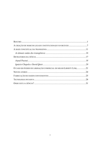 3
RESUMO ....................................................................................................................1
A CRIAÇÃO DE MARCOS LEGAIS E INSTITUCIONAIS FAVORÁVEIS ................................7
A BASE CONCEITUAL DA TRANSGENIA .....................................................................11
As demais ondas dos transgênicos .......................................................................16
DETRATORES DA CIÊNCIA........................................................................................17
Arpad Pusztai.......................................................................................................18
Ignácio Chapela e David Quist ............................................................................20
O CASO DO PEDIDO DE LIBERAÇÃO COMERCIAL DO MILHO LIBERTY LINK................21
NOVOS ATORES .......................................................................................................24
FABRICAÇÃO DE DADOS CONVENIENTES..................................................................25
TECNOLOGIA INVASIVA ...........................................................................................28
ONDE ESTÁ A CIÊNCIA? ...........................................................................................31
 