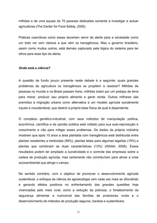 31
milhões e de uma equipe de 75 pessoas dedicadas somente a investigar e autuar
agricultores (The Center for Food Safety, 2005).
Práticas coercitivas como essas deveriam servir de alerta para a sociedade como
um todo ver com clareza a que vêm os transgênicos. Mas o governo brasileiro,
assim como muitos outros, está demais capturado pela lógica do sistema para ter
olhos para esse tipo de alerta.
Onde está a ciência?
A questão de fundo pouco presente neste debate é a seguinte: quais grandes
problemas da agricultura os transgênicos se propõem a resolver? Milhões de
pessoas no mundo e no Brasil passam fome, milhões lutam por um pedaço de terra
para morar, produzir seu próprio alimento e gerar renda. Outros milhares são
premidos à migração urbana como alternativa a um modelo agrícola socialmente
injusto e insustentável, que destrói a própria base física da qual é dependente.
O complexo genético-industrial, com seus métodos de manipulação política,
econômica, científica e da opinião pública está voltado para sua auto-reprodução e
crescimento e não para mitigar esses problemas. Os dados da própria indústria
mostram que após 10 anos a área plantada com transgênicos está distribuída entre
plantas resistentes a herbicidas (68%), plantas letais para algumas lagartas (19%) e
plantas que combinam as duas características (13%) (ISAAA, 2006). Esses
resultados podem ter ampliado a lucratividade e o controle das empresas sobre a
cadeia de produção agrícola, mas certamente não contribuíram para aliviar a crise
socioambiental que atinge o campo.
No sentido contrário, com o objetivo de promover o desenvolvimento agrícola
sustentável, o enfoque da ciência da agroecologia vem cada vez mais se difundindo
e gerando efeitos positivos no enfrentamento das grandes questões hoje
vivenciadas pelo meio rural, como a redução da pobreza, o fortalecimento da
segurança alimentar e nutricional das famílias de produtores rurais e o
desenvolvimento de métodos de produção seguros, baratos e sustentáveis.
 