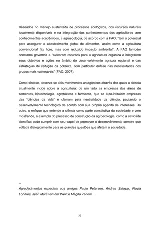 32
Baseados no manejo sustentado de processos ecológicos, dos recursos naturais
localmente disponíveis e na integração dos conhecimentos dos agricultores com
conhecimentos acadêmicos, a agroecologia, de acordo com a FAO, “tem o potencial
para assegurar o abastecimento global de alimentos, assim como a agricultura
convencional faz hoje, mas com reduzido impacto ambiental”. A FAO também
conclama governos a “alocarem recursos para a agricultura orgânica e integrarem
seus objetivos e ações no âmbito do desenvolvimento agrícola nacional e das
estratégias de redução da pobreza, com particular ênfase nas necessidades dos
grupos mais vulneráveis” (FAO, 2007).
Como síntese, observa-se dois movimentos antagônicos através dos quais a ciência
atualmente incide sobre a agricultura: de um lado as empresas das áreas de
sementes, biotecnologia, agrotóxicos e fármacos, que se auto-intitulam empresas
das “ciências da vida” e clamam pela neutralidade da ciência, pautando o
desenvolvimento tecnológico de acordo com sua própria agenda de interesses. Do
outro, o enfique que entende a ciência como parte constitutiva da sociedade e vem
mostrando, a exemplo do processo de construção da agroecologia, como a atividade
científica pode cumprir com seu papel de promover o desenvolvimento sempre que
voltada dialogicamente para as grandes questões que afetam a sociedade.
--
Agradecimentos especiais aos amigos Paulo Petersen, Andrea Salazar, Flavia
Londres, Jean Marc von der Weid e Magda Zanoni.
 