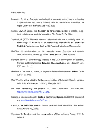 33
BIBLIOGRAFIA
Petersen, P. et al. Tradição (agri)cultural e inovação agroecológica – facetas
complementares do desenvolvimento agrícola socialmente sustentado na
região Centro-Sul do Paraná. AS-PTA, 2002
Santos, Laymert Garcia dos. Politizar as novas tecnologias: o impacto sócio-
técnico da informação digital e genética. São Paulo: Ed. 34, 2003.
Tapesser, B. (2003). Biosafety research programmes and the biodiversity issue. In:
Proceedings of Conference on Biodiversity Implications of Genetically
Modified Plants, Abstract Book (p.49). Ascona, Switzerland: Monte Verita.
MacAfee, K. Neoliberalism on the molecular scale. Economic and genetic
reductionism in biotechnology battles. Geoforum 34 (2003) 203-219.
Bradford, Terry, C. Biotechnology Industry in the USA: convergence of scientific,
financial and legal practices. Tailoring Biotechnologies. Vol. I, Issue 2, Nov.
2005, pp: 121-132.
Millstone, E., Brunner, E., Mayer, S. Beyond substancial equivalence. Nature, 07 de
outubro de 1999.
Mae-Wan Ho. Living with the fluid genome. Institute of Science in Society: London,
UK & Third World Network: Penang, Malaysia, 2003.
Ho, M.W. Subverting the genetic text. ISIS, 09/09/2004. Disponível em:
http://www.i-sis.org.uk/RNASTGT.php.
Institute of Science in Society. Death of the Central Dogma, 03/09/2004. Disponível
em: http://www.i-sis.org.uk/DCD.php.
Capra, F. As conexões ocultas: ciência para uma vida sustentável. São Paulo:
Cultrix/Amaná-Key, 2002.
Holdrege, C. Genetics and the manipulation of life. Lidisfarne Press, 1996. In
Capra, F.
 