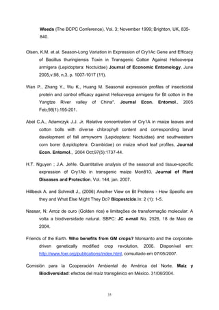 35
Weeds (The BCPC Conference). Vol. 3; November 1999; Brighton, UK, 835-
840.
Olsen, K.M. et al. Season-Long Variation in Expression of Cry1Ac Gene and Efficacy
of Bacillus thuringiensis Toxin in Transgenic Cotton Against Helicoverpa
armigera (Lepidoptera: Noctuidae) Journal of Economic Entomology, June
2005,v.98, n,3, p. 1007-1017 (11).
Wan P., Zhang Y., Wu K., Huang M. Seasonal expression profiles of insecticidal
protein and control efficacy against Helicoverpa armigera for Bt cotton in the
Yangtze River valley of China". Journal Econ. Entomol., 2005
Feb;98(1):195-201.
Abel C.A., Adamczyk J.J. Jr. Relative concentration of Cry1A in maize leaves and
cotton bolls with diverse chlorophyll content and corresponding larval
development of fall armyworm (Lepidoptera: Noctuidae) and southwestern
corn borer (Lepidoptera: Crambidae) on maize whorl leaf profiles, Journal
Econ. Entomol., 2004 Oct;97(5):1737-44.
H.T. Nguyen ; J.A. Jehle. Quantitative analysis of the seasonal and tissue-specific
expression of Cry1Ab in transgenic maize Mon810. Journal of Plant
Diseases and Protection. Vol. 144, jan. 2007.
Hillbeck A. and Schmidt J., (2006) Another View on Bt Proteins - How Specific are
they and What Else Might They Do? Biopestcide.In: 2 (1): 1-5.
Nassar, N. Arroz de ouro (Golden rice) e limitações de transformação molecular: A
volta a biodiversidade natural. SBPC: JC e-mail No. 2526, 18 de Maio de
2004.
Friends of the Earth. Who benefits from GM crops? Monsanto and the corporate-
driven genetically modified crop revolution, 2006. Disponível em:
http://www.foei.org/publications/index.html, consultado em 07/05/2007.
Comisión para la Cooperación Ambiental de América del Norte. Maíz y
Biodiversidad: efectos del maíz transgênico en México. 31/08/2004.
 