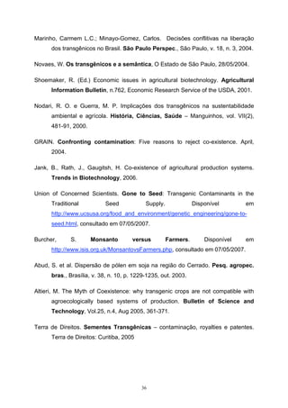 36
Marinho, Carmem L.C.; Minayo-Gomez, Carlos. Decisões conflitivas na liberação
dos transgênicos no Brasil. São Paulo Perspec., São Paulo, v. 18, n. 3, 2004.
Novaes, W. Os transgênicos e a semântica, O Estado de São Paulo, 28/05/2004.
Shoemaker, R. (Ed.) Economic issues in agricultural biotechnology. Agricultural
Information Bulletin, n.762, Economic Research Service of the USDA, 2001.
Nodari, R. O. e Guerra, M. P. Implicações dos transgênicos na sustentabilidade
ambiental e agrícola. História, Ciências, Saúde – Manguinhos, vol. VII(2),
481-91, 2000.
GRAIN. Confronting contamination: Five reasons to reject co-existence. April,
2004.
Jank, B., Rath, J., Gaugitsh, H. Co-existence of agricultural production systems.
Trends in Biotechnology, 2006.
Union of Concerned Scientists. Gone to Seed: Transgenic Contaminants in the
Traditional Seed Supply. Disponível em
http://www.ucsusa.org/food_and_environment/genetic_engineering/gone-to-
seed.html, consultado em 07/05/2007.
Burcher, S. Monsanto versus Farmers. Disponível em
http://www.isis.org.uk/MonsantovsFarmers.php, consultado em 07/05/2007.
Abud, S. et al. Dispersão de pólen em soja na região do Cerrado. Pesq. agropec.
bras., Brasília, v. 38, n. 10, p. 1229-1235, out. 2003.
Altieri, M. The Myth of Coexistence: why transgenic crops are not compatible with
agroecologically based systems of production. Bulletin of Science and
Technology, Vol.25, n.4, Aug 2005, 361-371.
Terra de Direitos. Sementes Transgênicas – contaminação, royalties e patentes.
Terra de Direitos: Curitiba, 2005
 