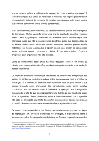 5
que se mostrou prática e politicamente incapaz de conter a prática criminosa3
. A
Monsanto ampliou sua venda de herbicidas e implantou nas regiões produtoras um
pormenorizado sistema de cobrança de royalties que abrange tanto quem plantou
sua semente como quem teve a lavoura contaminada.
Mas, se evidenciado, esse lado voraz do capitalismo seria a própria anti-propaganda
da tecnologia. Melhor vendê-la como uma grande revolução científica. Imagine.
Assim o tema é jogado para uma esfera supostamente neutra, sem ideologias, sem
interesses outros que não o próprio avanço da ciência, quase que desconectada da
sociedade. Melhor ainda, sendo um assunto altamente científico, poucos estarão
habilitados ou mesmo autorizados a opinar: aquele que criticar os transgênicos
estará automaticamente criticando a ciência. É um obscurantista. Contra o
progresso. Seus argumentos não são técnicos.
Como se demonstrará neste artigo, há muita discussão sobre (e em nome) da
ciência, mas pouca prática científica envolvida na regulamentação e na avaliação
desses organismos.
Os supostos benefícios econômicos resultantes da adoção dos transgênicos são
usados no sentido de minimizar o debate sobre biossegurança, risco e princípio da
precaução. E o discurso da liberdade que o produtor deve ter para decidir o que
plantar, evocado pelos promotores dos transgênicos, surge como tentativa
conciliatória em um quadro onde é crescente a oposição aos transgênicos,
mascarando o fato de que eles representam uma tecnologia que inviabiliza outros
tipos de agricultura. Assim, procura-se evitar a discussão central: que o agricultor
não pode ter ameaçado seu direito de escolher o que não quer plantar e de avançar
no sentido de construir uma maior autonomia sobre a agrobiodiversidade.
De acordo com Laymert Garcia dos Santos, ao transformar um processo ecológico
de reprodução em processo tecnológico de produção, a biotecnologia retira a
semente das mãos do camponês e do habitante da floresta, colocando-a nas mãos
3
Para uma análise do tema nos três primeiros anos do primeiro mandato do governo Lula, ver “O companheiro
liberou: o caso dos transgênicos no governo Lula”. Fernandes, G. B., Ibase: Rio de Janeiro, 2005. Disponível em
http://www.ibase.br/mapas/.
 