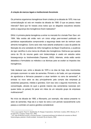 7
A criação de marcos legais e institucionais favoráveis
Os primeiros organismos transgênicos foram criados já na década de 1970, mas sua
comercialização só veio em meados da década de 1990. O que se passou nesse
intervalo? Será que foi nesses anos todos que os alegados exaustivos estudos
sobre a segurança dos transgênicos foram realizados?
Difícil. A primeira planta transgênica a entrar no mercado foi o tomate Flavr Savr, em
1994. Não existia até então nem um único artigo peer-reviwed publicado em
periódicos especializados comprovando a segurança deste nem de nenhum outro
alimento transgênico. Como será visto mais adiante analisando o caso do pedido de
liberação de uma variedade de milho transgênico da Bayer CropScience, a ausência
de rigor científico é uma marca da difusão dos transgênicos. Estima-se que apenas
cerca de 3% do recurso gasto com biotecnologia é usado em estudos sobre
biossegurança ou biodiversidade (Tapesser, 2003). Ademais, ainda estão sendo
debatidos e formulados os métodos e as técnicas para se avaliar os impactos dos
transgênicos.
Vale destacar que, entre a década de 1970 e os dias de hoje, dois movimentos
principais ocorreram no setor de sementes. Primeiro o de fusão, em que empresas
de agrotóxicos e fármacos passaram a atuar também no ramo de sementes4
. A
entrada no novo setor se deu principalmente pela compra das empresas já
existentes (pequenas, médias e grandes). Com isso veio o segundo movimento, de
concentração, através do qual a grande maioria das sementeiras nacionais (em
quase todos os países) foi parar em mãos de um reduzido grupo de empresas
multinacionais5
.
No início da década de 1980, a Monsanto, por exemplo, não estava presente no
setor de sementes. Hoje ela é a maior do ramo e em período razoavelmente curto
passou a controlar um acervo genético considerável.
4
Ver a esse respeito: Paul, H.; Steinbrecher, R. Hungry Corporations. Zed books: London, 2003; Mooney, P. T.
El siglo ETC. Uruguay: Grupo ETC, 2002.
5
Ver: John Wilkinson (coord.) e Pierina German. A transnacionalizaçao da indústria de sementes no Brasil:
biotecnologias, patentes e biodiversidade. Actionaid: Rio de Janeiro, 2000.
 