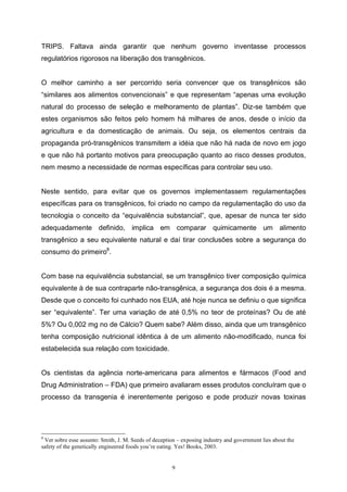 9
TRIPS. Faltava ainda garantir que nenhum governo inventasse processos
regulatórios rigorosos na liberação dos transgênicos.
O melhor caminho a ser percorrido seria convencer que os transgênicos são
“similares aos alimentos convencionais” e que representam “apenas uma evolução
natural do processo de seleção e melhoramento de plantas”. Diz-se também que
estes organismos são feitos pelo homem há milhares de anos, desde o início da
agricultura e da domesticação de animais. Ou seja, os elementos centrais da
propaganda pró-transgênicos transmitem a idéia que não há nada de novo em jogo
e que não há portanto motivos para preocupação quanto ao risco desses produtos,
nem mesmo a necessidade de normas específicas para controlar seu uso.
Neste sentido, para evitar que os governos implementassem regulamentações
específicas para os transgênicos, foi criado no campo da regulamentação do uso da
tecnologia o conceito da “equivalência substancial”, que, apesar de nunca ter sido
adequadamente definido, implica em comparar quimicamente um alimento
transgênico a seu equivalente natural e daí tirar conclusões sobre a segurança do
consumo do primeiro8
.
Com base na equivalência substancial, se um transgênico tiver composição química
equivalente à de sua contraparte não-transgênica, a segurança dos dois é a mesma.
Desde que o conceito foi cunhado nos EUA, até hoje nunca se definiu o que significa
ser “equivalente”. Ter uma variação de até 0,5% no teor de proteínas? Ou de até
5%? Ou 0,002 mg no de Cálcio? Quem sabe? Além disso, ainda que um transgênico
tenha composição nutricional idêntica à de um alimento não-modificado, nunca foi
estabelecida sua relação com toxicidade.
Os cientistas da agência norte-americana para alimentos e fármacos (Food and
Drug Administration – FDA) que primeiro avaliaram esses produtos concluíram que o
processo da transgenia é inerentemente perigoso e pode produzir novas toxinas
8
Ver sobre esse assunto: Smith, J. M. Seeds of deception – exposing industry and government lies about the
safety of the genetically engineered foods you’re eating. Yes! Books, 2003.
 