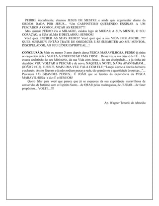 PEDRO, inicialmente, chamou JESUS DE MESTRE e ainda quis argumentar diante da
ORDEM DADA POR JESUS... “Um CARPINTEIRO QUERENDO ENSINAR A UM
PESCADOR A COMO LANÇAR AS REDES?”!!
Mas quando PEDRO viu o MILAGRE, cuidou logo de MUDAR A SUA MENTE, O SEU
CORAÇÃO, A SUA ALMA E DECLAROU: SENHOR!
Você quer ENCHER AS SUAS REDES? Você quer que a sua VIDA DESLANCHE...???
QUER MESMO??? ENTÃO TRATE DE OBEDECER E SE SUBMETER AO SEU MENTOR,
DISCIPULADOR, AO SEU LÍDER ESPIRITUAL...!
CONCLUSÃO: Mais ou menos 3 anos depois dessa PESCA MARAVILHOSA, PEDRO já tinha
se esquecido dela e VOLTA A ENFRENTAR UMA CRISE... Dessa vez a sua crise é de FÉ... Ele
estava desistindo do seu Ministério, da sua Vida com Jesus... do seu discipulado... e já tinha até
decidido: VOU VOLTAR A PESCAR e de novo, NAQUELA NOITE, NADA APANHARAM...
(JOÃO 21:1-7). E JESUS, MAIS UMA VEZ, FALA COM ELE: “Lançai a rede a direita do barco
e achareis. Assim fizeram e já não podiam puxar a rede, tão grande era a quantidade de peixes...”...
Pescaram 153 GRANDES PEIXES... É JOÃO que se lembra da experiência da PESCA
MARAVILHOSA e diz: É o SENHOR!
Quero falar para você que parece que já se esqueceu da sua experiência maravilhosa de
conversão, de batismo com o Espírito Santo... de ORAR pelas madrugadas, de JEJUAR... de fazer
propósitos... VOLTE...!!!
Ap. Wagner Tenório de Almeida
 
