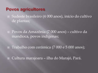  Sudeste brasileiro (4 000 anos), início do cultivo
de plantas;
 Povos da Amazônia (7 000 anos) – cultivo da
mandioca, povos indígenas;
 Trabalho com cerâmica (7 000 e 5 000 anos);
 Cultura marajoara – ilha do Marajó, Pará.
 