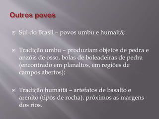  Sul do Brasil – povos umbu e humaitá;
 Tradição umbu – produziam objetos de pedra e
anzóis de osso, bolas de boleadeiras de pedra
(encontrado em planaltos, em regiões de
campos abertos);
 Tradição humaitá – artefatos de basalto e
arenito (tipos de rocha), próximos as margens
dos rios.
 