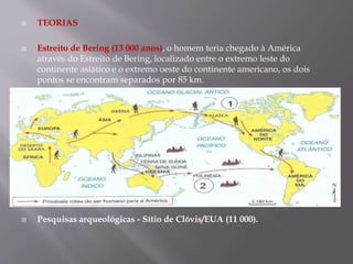  TEORIAS
 Estreito de Bering (13 000 anos), o homem teria chegado à América
através do Estreito de Bering, localizado entre o extremo leste do
continente asiático e o extremo oeste do continente americano, os dois
pontos se encontram separados por 85 km.
 Pesquisas arqueológicas - Sítio de Clóvis/EUA (11 000).
 