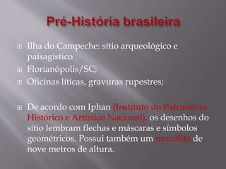  Ilha do Campeche: sítio arqueológico e
paisagístico
 Florianópolis/SC;
 Oficinas líticas, gravuras rupestres;
 De acordo com Iphan (Instituto do Patrimônio
Histórico e Artístico Nacional), os desenhos do
sítio lembram flechas e máscaras e símbolos
geométricos. Possui também um monólito de
nove metros de altura.
 