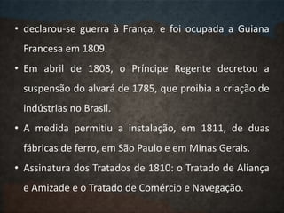 • declarou-se guerra à França, e foi ocupada a Guiana
Francesa em 1809.
• Em abril de 1808, o Príncipe Regente decretou a
suspensão do alvará de 1785, que proibia a criação de
indústrias no Brasil.
• A medida permitiu a instalação, em 1811, de duas
fábricas de ferro, em São Paulo e em Minas Gerais.
• Assinatura dos Tratados de 1810: o Tratado de Aliança
e Amizade e o Tratado de Comércio e Navegação.
 