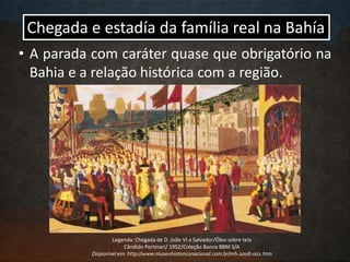Chegada e estadía da família real na Bahía
• A parada com caráter quase que obrigatório na
Bahia e a relação histórica com a região.
Legenda: Chegada de D. João VI a Salvador/Óleo sobre tela
Cândido Portinari/ 1952/Coleção Banco BBM S/A
Disponível em: http://www.museuhistoriconacional.com.br/mh-2008-001.htm
 