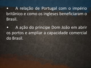 • A relação de Portugal com o império
britânico e como os ingleses beneficiaram o
Brasil.
• A ação do príncipe Dom João em abrir
os portos e ampliar a capacidade comercial
do Brasil.
 