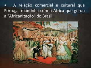 • A relação comercial e cultural que
Portugal mantinha com a África que gerou
a "Africanização" do Brasil.
 