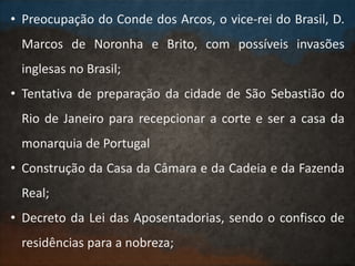 • Preocupação do Conde dos Arcos, o vice-rei do Brasil, D.
Marcos de Noronha e Brito, com possíveis invasões
inglesas no Brasil;
• Tentativa de preparação da cidade de São Sebastião do
Rio de Janeiro para recepcionar a corte e ser a casa da
monarquia de Portugal
• Construção da Casa da Câmara e da Cadeia e da Fazenda
Real;
• Decreto da Lei das Aposentadorias, sendo o confisco de
residências para a nobreza;
 