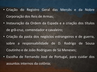 • Criação do Registro Geral das Mercês e da Nobre
Corporação dos Reis de Armas;
• Instauração da Ordem da Espada e a criação dos títulos
de grã-cruz, comendador e cavaleiro;
• Criação da pasta dos negócios estrangeiros e de guerra,
sobre a responsabilidade de D. Rodrigo de Sousa
Coutinho e de João Rodrigues de Sá Meneses;
• Escolha de Fernando José de Portugal, para cuidar dos
assuntos internos da colônia;
 