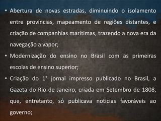 • Abertura de novas estradas, diminuindo o isolamento
entre províncias, mapeamento de regiões distantes, e
criação de companhias marítimas, trazendo a nova era da
navegação a vapor;
• Modernização do ensino no Brasil com as primeiras
escolas de ensino superior;
• Criação do 1° jornal impresso publicado no Brasil, a
Gazeta do Rio de Janeiro, criada em Setembro de 1808,
que, entretanto, só publicava noticias favoráveis ao
governo;
 