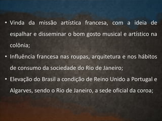 • Vinda da missão artística francesa, com a ideia de
espalhar e disseminar o bom gosto musical e artístico na
colônia;
• Influência francesa nas roupas, arquitetura e nos hábitos
de consumo da sociedade do Rio de Janeiro;
• Elevação do Brasil a condição de Reino Unido a Portugal e
Algarves, sendo o Rio de Janeiro, a sede oficial da coroa;
 