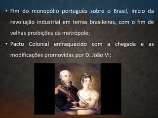 • Fim do monopólio português sobre o Brasil, início da
revolução industrial em terras brasileiras, com o fim de
velhas proibições da metrópole;
• Pacto Colonial enfraquecido com a chegada e as
modificações promovidas por D. João VI;
 