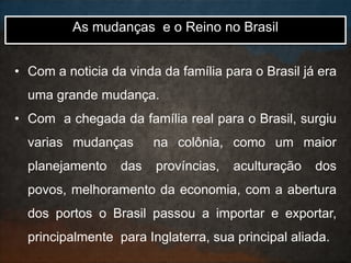 • Com a noticia da vinda da família para o Brasil já era
uma grande mudança.
• Com a chegada da família real para o Brasil, surgiu
varias mudanças na colônia, como um maior
planejamento das províncias, aculturação dos
povos, melhoramento da economia, com a abertura
dos portos o Brasil passou a importar e exportar,
principalmente para Inglaterra, sua principal aliada.
As mudanças e o Reino no Brasil
 