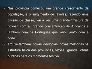 • Nas província começou um grande crescimento da
população, e o surgimento de favelas, fazendo uma
divisão de classe, vai a ver uma grande “mistura de
povos”, com a grande concentração de Africanos e
também com os Português que veio junto com a
corte.
• Trouxe também novas ideologias, novas melhorias na
estrutura física das províncias, fez-se grande obras
publicas para os momentos festivo.
 