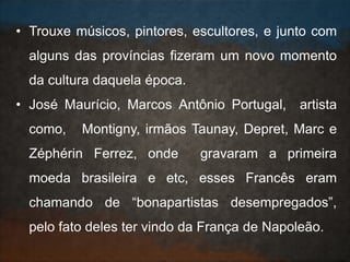 • Trouxe músicos, pintores, escultores, e junto com
alguns das províncias fizeram um novo momento
da cultura daquela época.
• José Maurício, Marcos Antônio Portugal, artista
como, Montigny, irmãos Taunay, Depret, Marc e
Zéphérin Ferrez, onde gravaram a primeira
moeda brasileira e etc, esses Francês eram
chamando de “bonapartistas desempregados”,
pelo fato deles ter vindo da França de Napoleão.
 